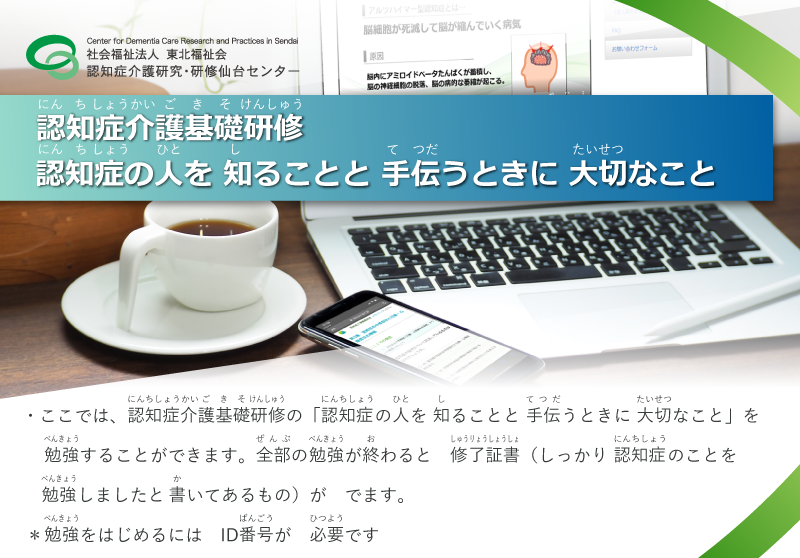 社会福祉法人　東北福祉会　認知症介護研究・研修仙台センター　認知症介護基礎研修　認知症の人の理解と対応の基本　本サイトでは、厚生労働省が標準カリキュラム等を定める「認知症介護基礎研修」の科目「認知症の人の理解と対応の基本」をeラーニングにより受講することができます。受講修了者には同科目の修了証書が発行されます。　※本サイトの利用には、申込画面より申込み、受講用IDを取得する必要があります。